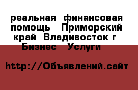реальная  финансовая помощь - Приморский край, Владивосток г. Бизнес » Услуги   